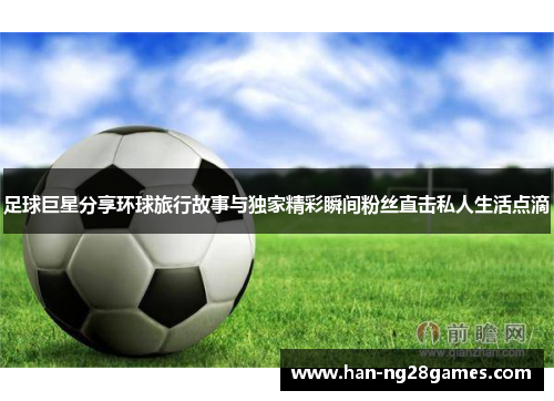 足球巨星分享环球旅行故事与独家精彩瞬间粉丝直击私人生活点滴