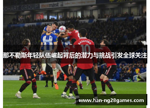 那不勒斯年轻队伍崛起背后的潜力与挑战引发全球关注