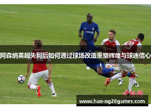 阿森纳英超失利后如何通过球场改造重塑辉煌与球迷信心