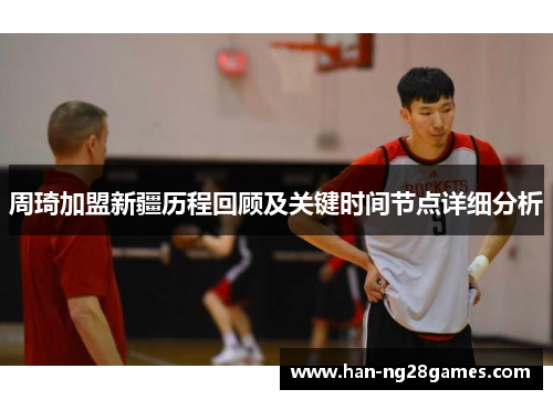 周琦加盟新疆历程回顾及关键时间节点详细分析 周琦加盟新疆历程回顾及关键时间节点详细分析