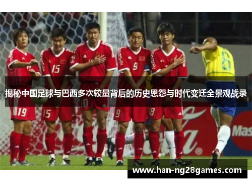 揭秘中国足球与巴西多次较量背后的历史恩怨与时代变迁全景观战录