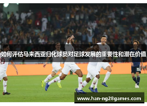 如何评估马来西亚归化球员对足球发展的重要性和潜在价值 如何评估马来西亚归化球员对足球发展的重要性和潜在价值