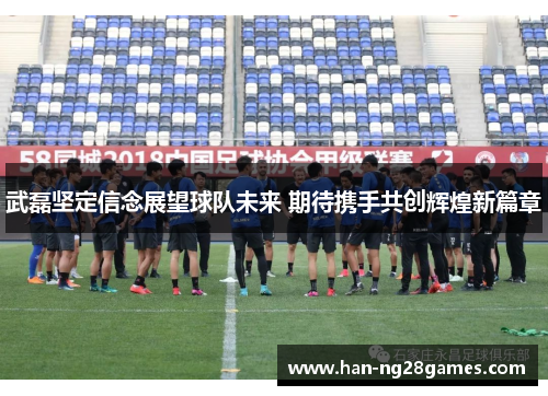 武磊坚定信念展望球队未来 期待携手共创辉煌新篇章