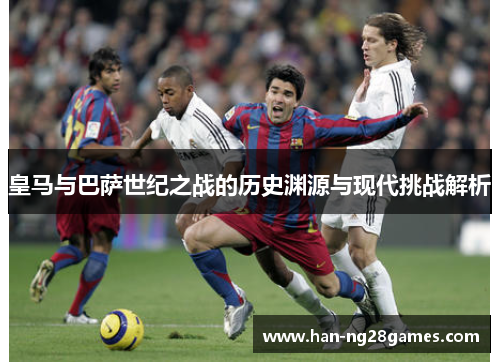 皇马与巴萨世纪之战的历史渊源与现代挑战解析