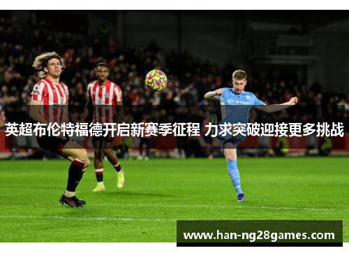 英超布伦特福德开启新赛季征程 力求突破迎接更多挑战 英超布伦特福德开启新赛季征程 力求突破迎接更多挑战