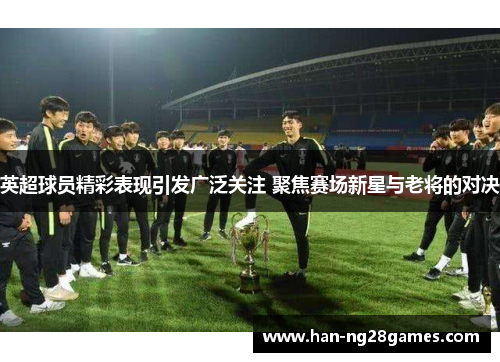 英超球员精彩表现引发广泛关注 聚焦赛场新星与老将的对决 英超球员精彩表现引发广泛关注 聚焦赛场新星与老将的对决