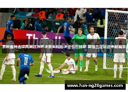 索斯盖特连续两届欧洲杯决赛失利后决定引咎辞职 英格兰足坛迎来新篇章