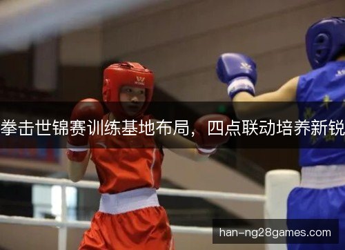 拳击世锦赛训练基地布局，四点联动培养新锐