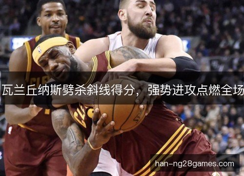 瓦兰丘纳斯劈杀斜线得分，强势进攻点燃全场